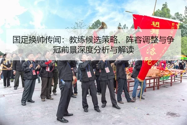 国足换帅传闻：教练候选策略、阵容调整与争冠前景深度分析与解读